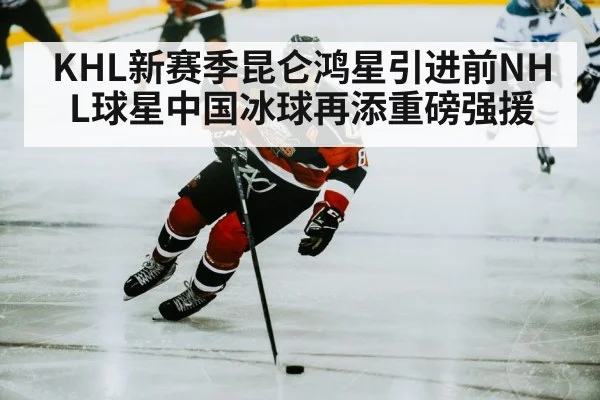KHL新赛季昆仑鸿星引进前NHL球星中国冰球再添重磅强援