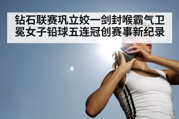 钻石联赛巩立姣一剑封喉霸气卫冕女子铅球五连冠创赛事新纪录